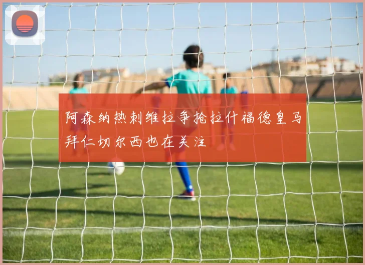 阿森纳热刺维拉争抢拉什福德皇马拜仁切尔西也在关注