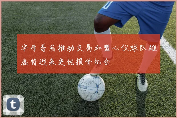 字母哥或推动交易加盟心仪球队雄鹿将迎来更优报价机会