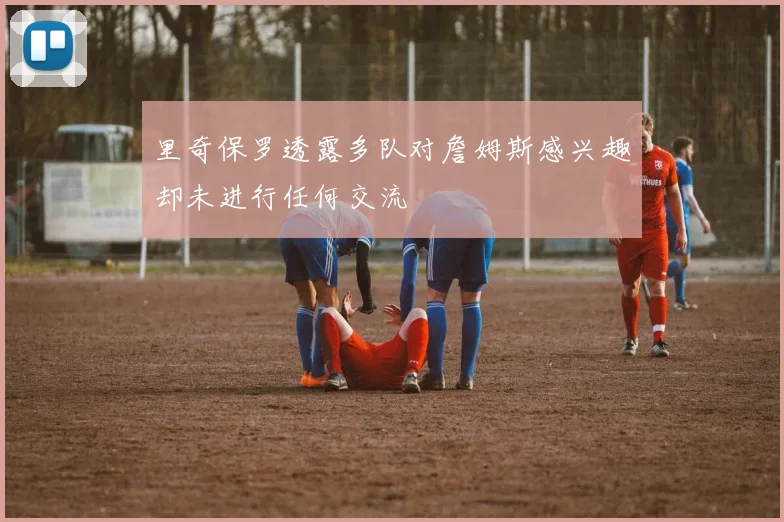里奇保罗透露多队对詹姆斯感兴趣却未进行任何交流