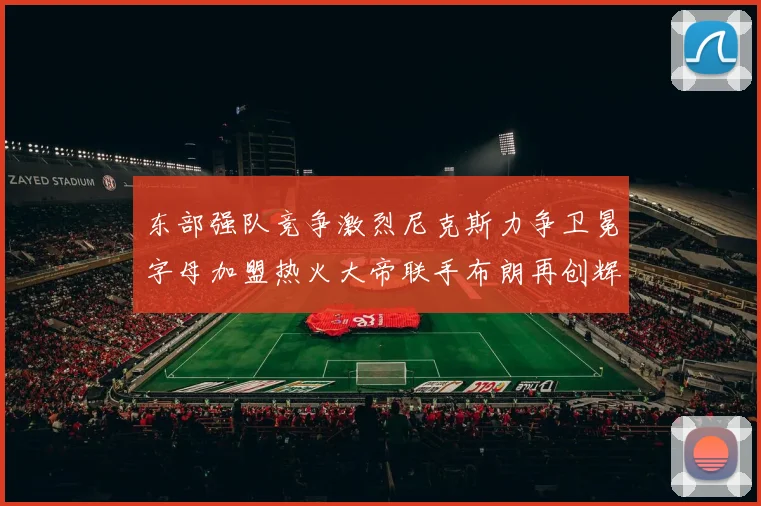 东部强队竞争激烈尼克斯力争卫冕字母加盟热火大帝联手布朗再创辉煌