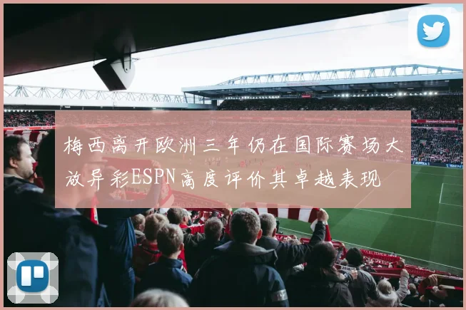 梅西离开欧洲三年仍在国际赛场大放异彩ESPN高度评价其卓越表现