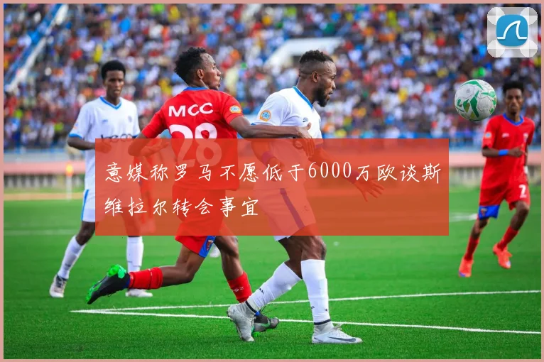 意媒称罗马不愿低于6000万欧谈斯维拉尔转会事宜