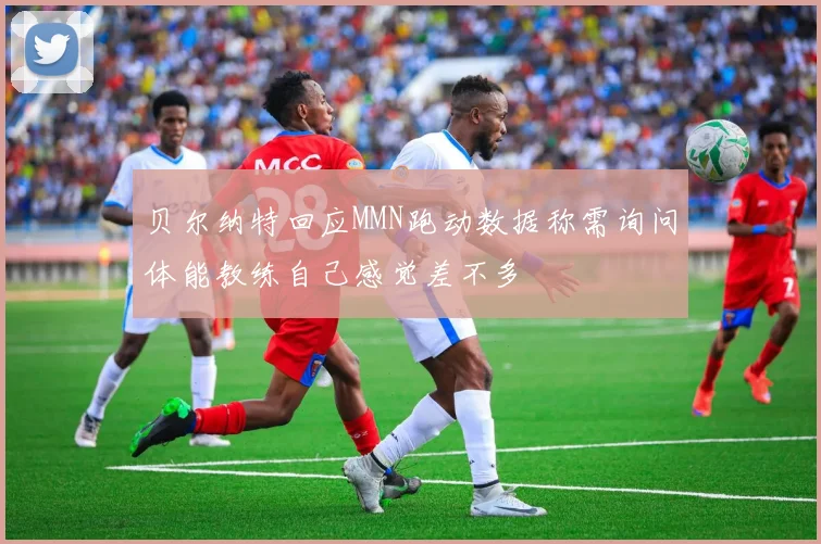 贝尔纳特回应MMN跑动数据称需询问体能教练自己感觉差不多