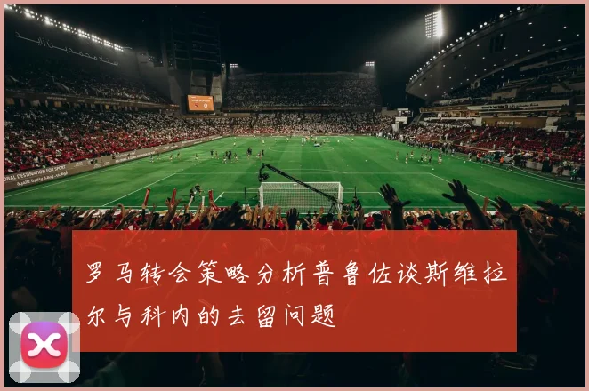 罗马转会策略分析普鲁佐谈斯维拉尔与科内的去留问题