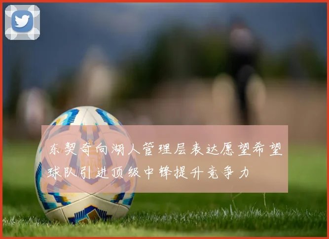 东契奇向湖人管理层表达愿望希望球队引进顶级中锋提升竞争力