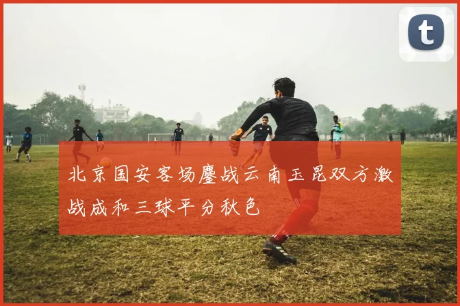 北京国安客场鏖战云南玉昆双方激战成和三球平分秋色