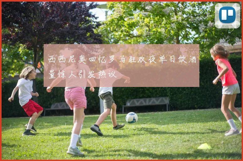 西西尼奥回忆罗马狂欢夜单日饮酒量惊人引发热议