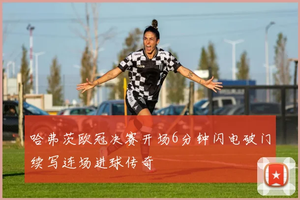 哈弗茨欧冠决赛开场6分钟闪电破门续写连场进球传奇